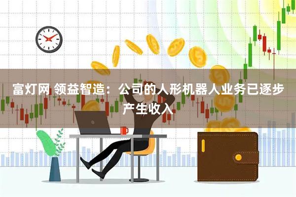 富灯网 领益智造：公司的人形机器人业务已逐步产生收入
