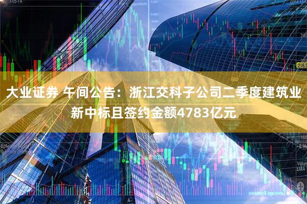 大业证券 午间公告：浙江交科子公司二季度建筑业新中标且签约金额4783亿元
