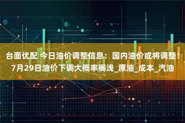 台面优配 今日油价调整信息：国内油价或将调整！7月29日油价下调大概率搁浅_原油_成本_汽油