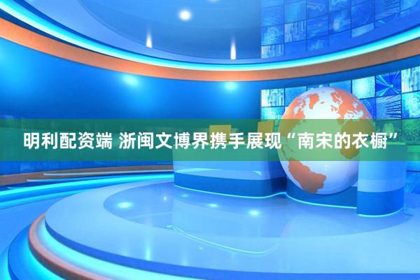 明利配资端 浙闽文博界携手展现“南宋的衣橱”