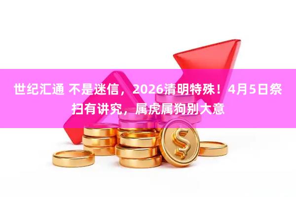 世纪汇通 不是迷信，2026清明特殊！4月5日祭扫有讲究，属虎属狗别大意