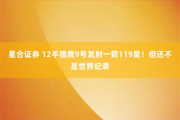 星合证券 12手猎鹰9号发射一箭119星！但还不是世界纪录
