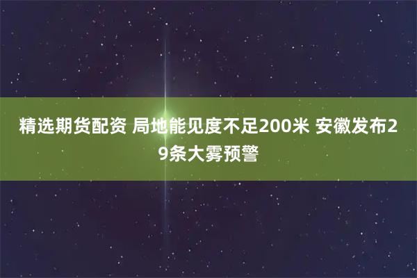 精选期货配资 局地能见度不足200米 安徽发布29条大雾预警