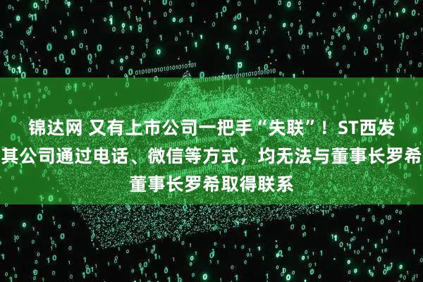 锦达网 又有上市公司一把手“失联”！ST西发公告称，其公司通过电话、微信等方式，均无法与董事长罗希取得联系