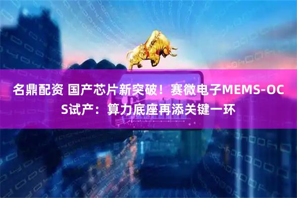 名鼎配资 国产芯片新突破！赛微电子MEMS-OCS试产：算力底座再添关键一环