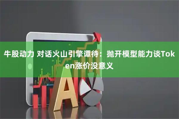 牛股动力 对话火山引擎谭待：抛开模型能力谈Token涨价没意义