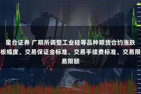 星合证券 广期所调整工业硅等品种期货合约涨跌停板幅度、交易保证金标准、交易手续费标准、交易限额