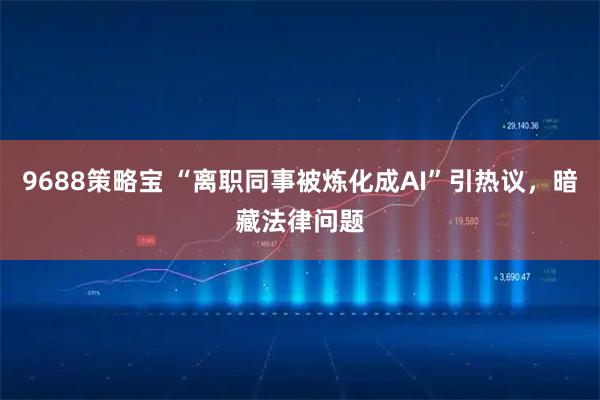 9688策略宝 “离职同事被炼化成AI”引热议，暗藏法律问题