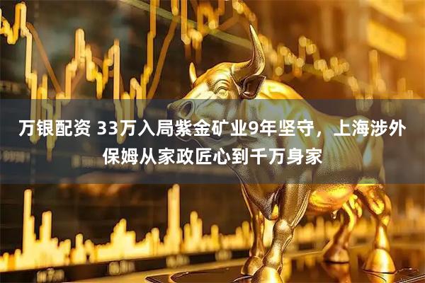 万银配资 33万入局紫金矿业9年坚守，上海涉外保姆从家政匠心到千万身家