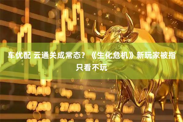 车优配 云通关成常态？《生化危机》新玩家被指只看不玩