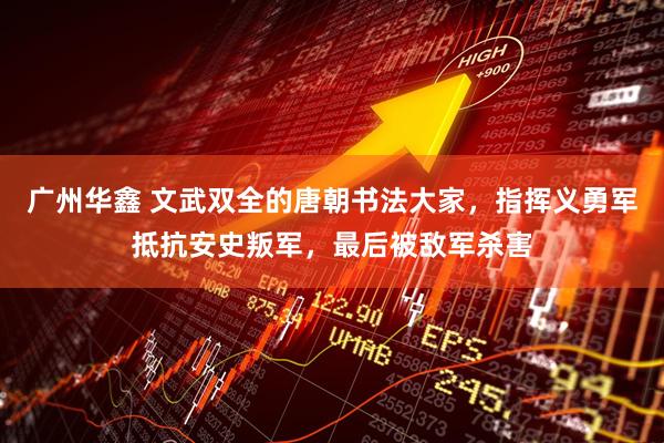 广州华鑫 文武双全的唐朝书法大家，指挥义勇军抵抗安史叛军，最后被敌军杀害