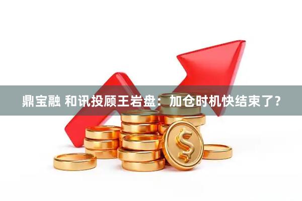 鼎宝融 和讯投顾王岩盘：加仓时机快结束了？