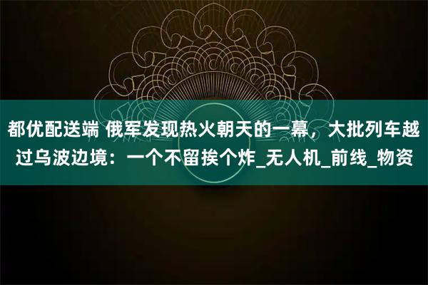 都优配送端 俄军发现热火朝天的一幕，大批列车越过乌波边境：一个不留挨个炸_无人机_前线_物资